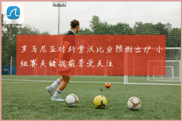 罗马尼亚对科索沃比分预测出炉 小组赛关键战前景受关注
