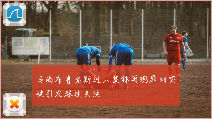 马尚布鲁克斯过人集锦再现犀利突破引发球迷关注