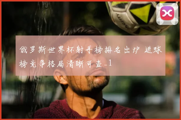 俄罗斯世界杯射手榜排名出炉 进球榜竞争格局清晰可查_1