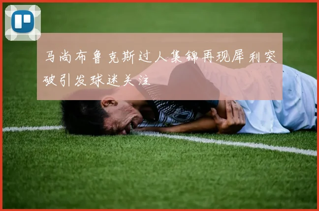 马尚布鲁克斯过人集锦再现犀利突破引发球迷关注