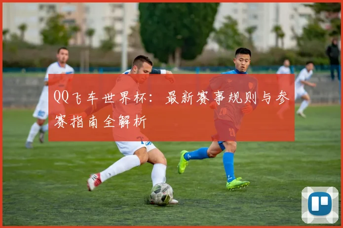 QQ飞车世界杯:最新赛事规则与参赛指南全解析