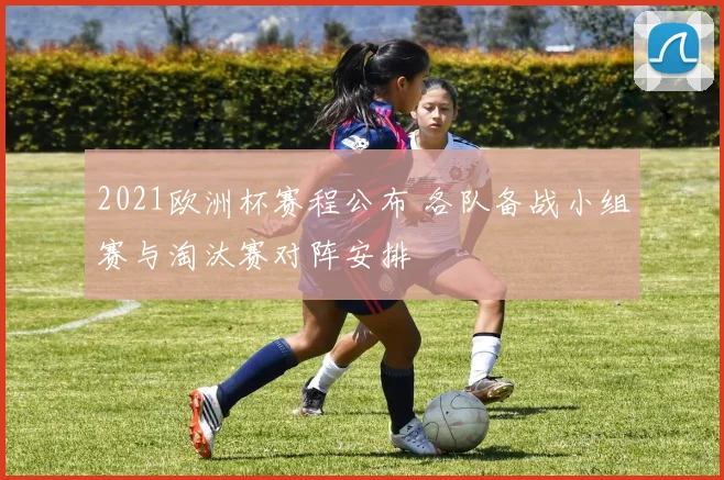 2021欧洲杯赛程公布 各队备战小组赛与淘汰赛对阵安排