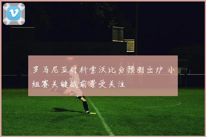 罗马尼亚对科索沃比分预测出炉 小组赛关键战前景受关注