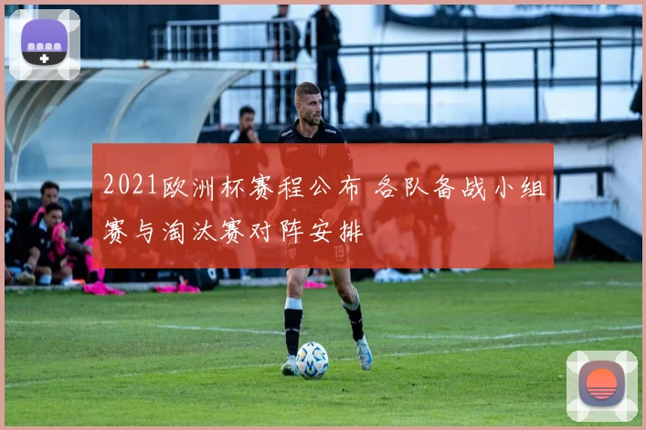 2021欧洲杯赛程公布 各队备战小组赛与淘汰赛对阵安排