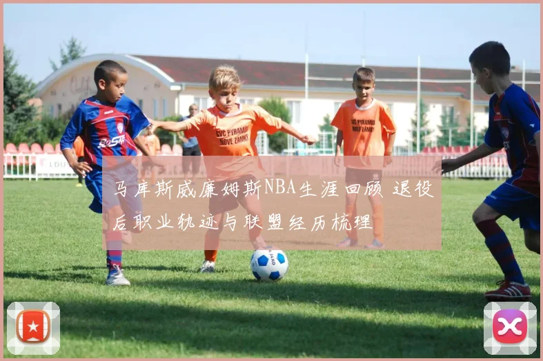 马库斯威廉姆斯NBA生涯回顾 退役后职业轨迹与联盟经历梳理