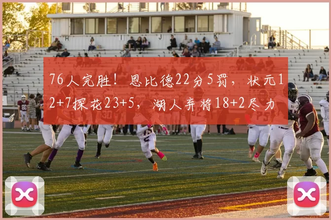 76人完胜！恩比德22分5罚，状元12+7探花23+5，湖人弃将18+2尽力