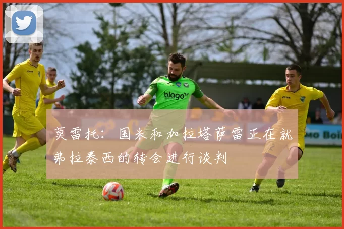 莫雷托：国米和加拉塔萨雷正在就弗拉泰西的转会进行谈判