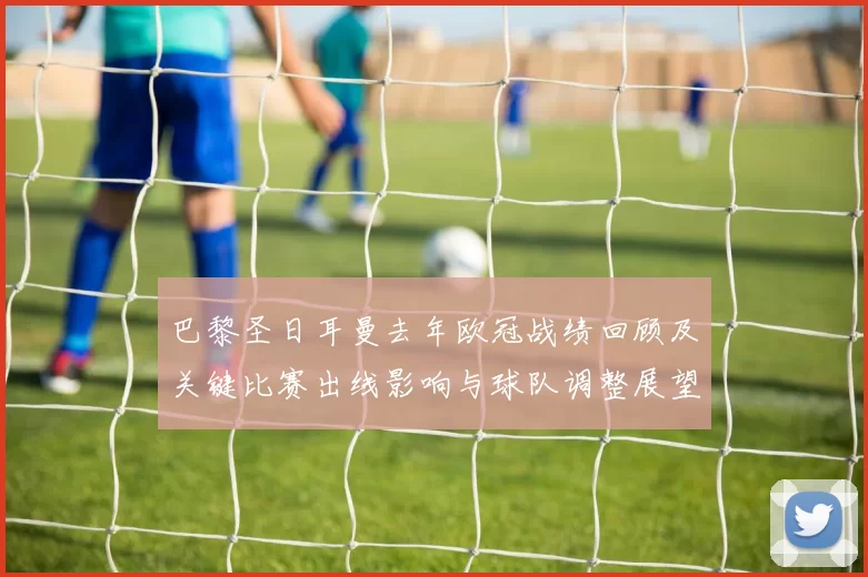 巴黎圣日耳曼去年欧冠战绩回顾及关键比赛出线影响与球队调整展望