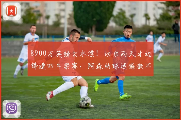 8900万英镑打水漂！切尔西天才边锋遭四年禁赛，阿森纳球迷感激不尽！_德里克_蓝军_高价