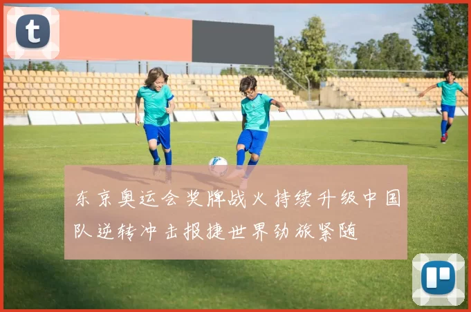 东京奥运会奖牌战火持续升级中国队逆转冲击报捷世界劲旅紧随