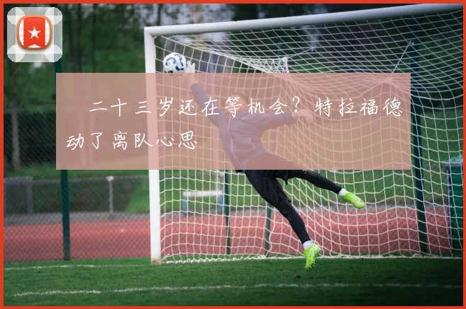 ​二十三岁还在等机会？特拉福德动了离队心思