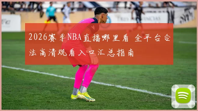 2026赛季NBA直播哪里看 全平台合法高清观看入口汇总指南