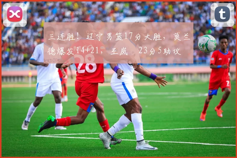 三连胜！辽宁男篮17分大胜，莫兰德爆发14+21，王岚嵚23分5助攻