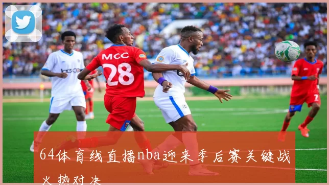 64体育线直播nba迎来季后赛关键战火热对决