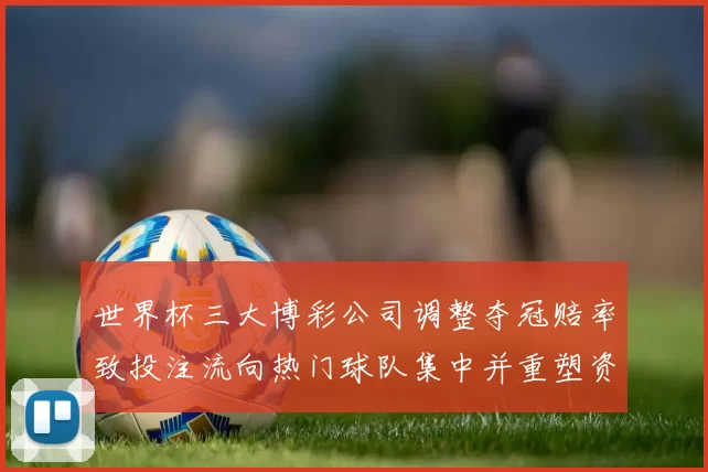 世界杯三大博彩公司调整夺冠赔率致投注流向热门球队集中并重塑资金分布