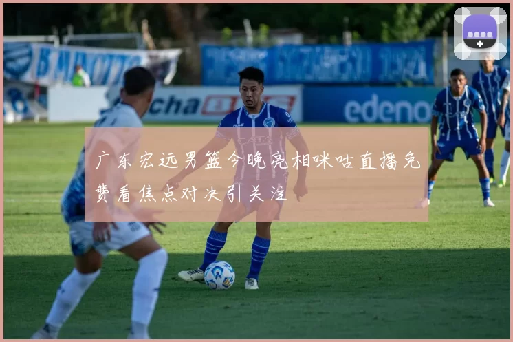 广东宏远男篮今晚亮相咪咕直播免费看焦点对决引关注