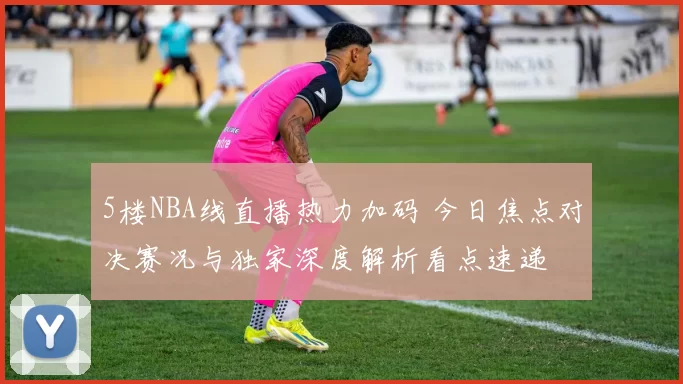 5楼NBA线直播热力加码 今日焦点对决赛况与独家深度解析看点速递