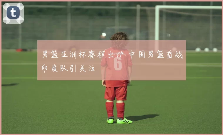 男篮亚洲杯赛程出炉 中国男篮首战印度队引关注