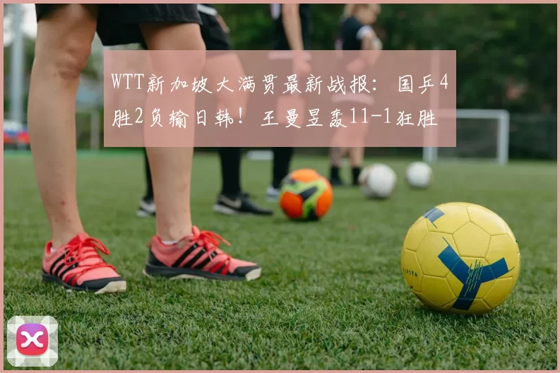 WTT新加坡大满贯最新战报：国乒4胜2负输日韩！王曼昱轰11-1狂胜