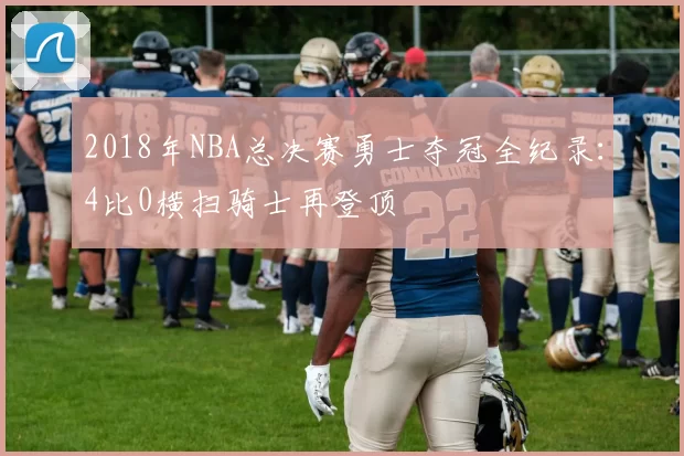 2018年NBA总决赛勇士夺冠全纪录：4比0横扫骑士再登顶