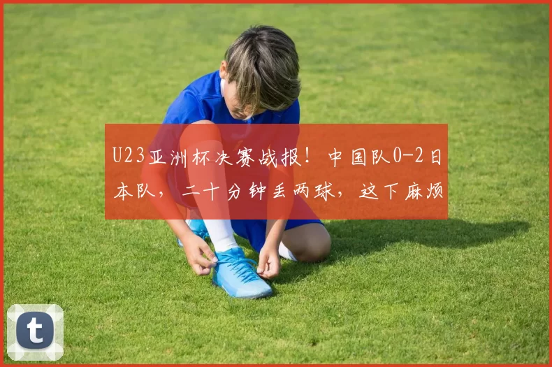 U23亚洲杯决赛战报！中国队0-2日本队，二十分钟丢两球，这下麻烦了
