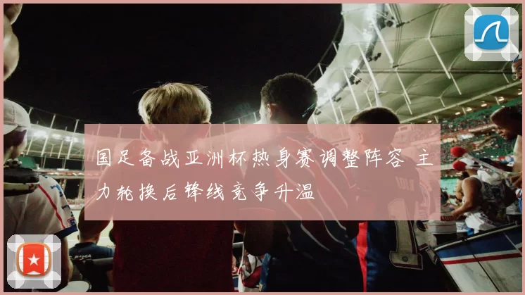 国足备战亚洲杯热身赛调整阵容 主力轮换后锋线竞争升温