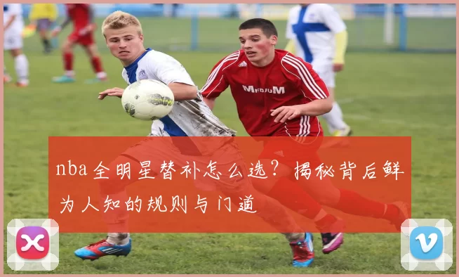 nba全明星替补怎么选？揭秘背后鲜为人知的规则与门道