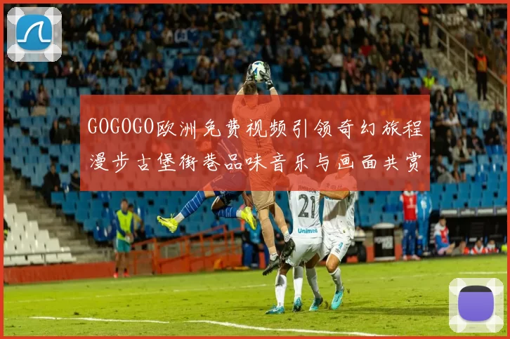 GOGOGO欧洲免费视频引领奇幻旅程漫步古堡街巷品味音乐与画面共赏梦境色