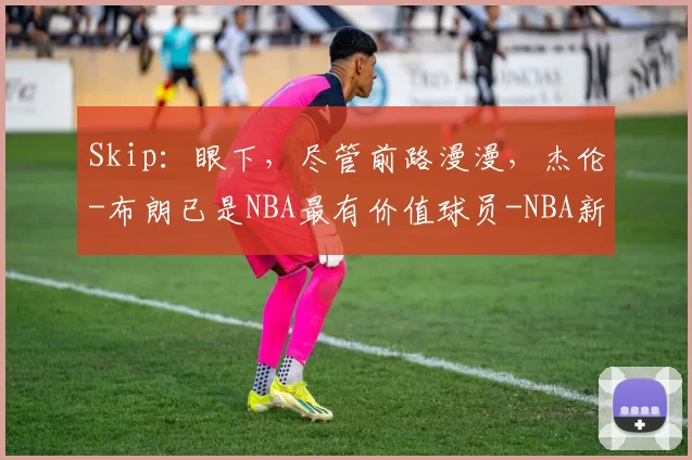 Skip：眼下，尽管前路漫漫，杰伦-布朗已是NBA最有价值球员-NBA新闻