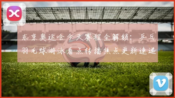 东京奥运会今天赛程全解锁：乒乓羽毛球游泳看点转播焦点更新速递