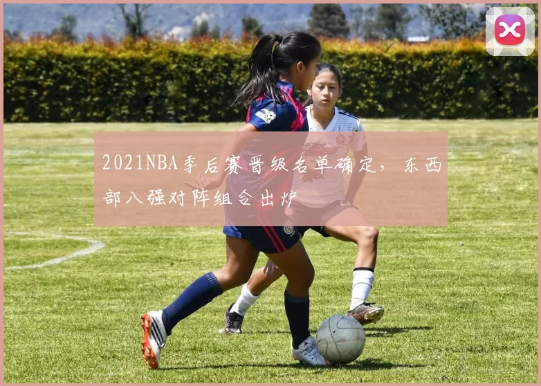 2021NBA季后赛晋级名单确定，东西部八强对阵组合出炉