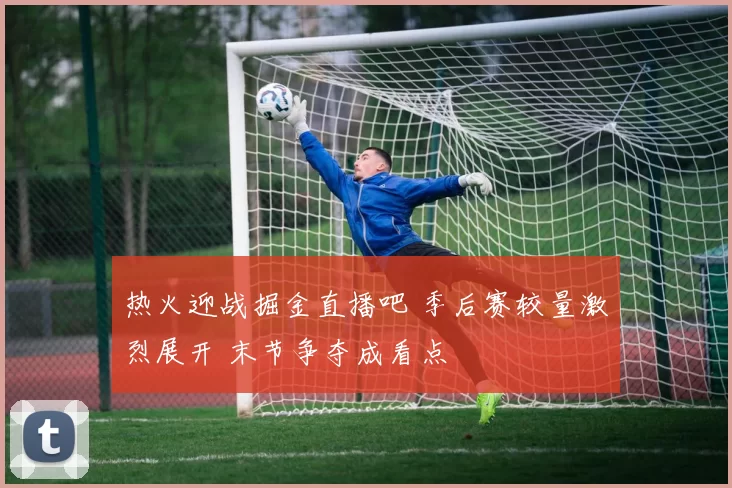 热火迎战掘金直播吧 季后赛较量激烈展开 末节争夺成看点