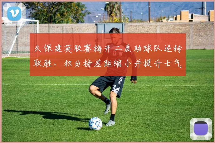 久保建英联赛梅开二度助球队逆转取胜，积分榜差距缩小并提升士气