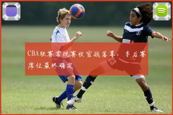 CBA联赛常规赛收官战落幕，季后赛席位最终确定