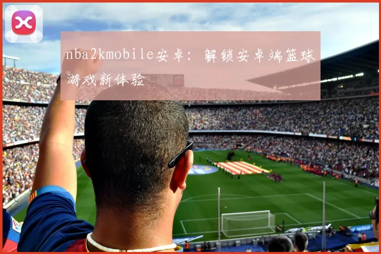 nba2kmobile安卓：解锁安卓端篮球游戏新体验
