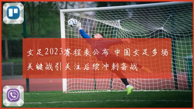 女足2023赛程表公布 中国女足多场关键战引关注后续冲刺备战