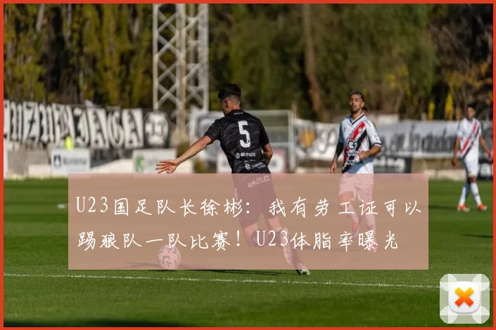 U23国足队长徐彬：我有劳工证可以踢狼队一队比赛！U23体脂率曝光