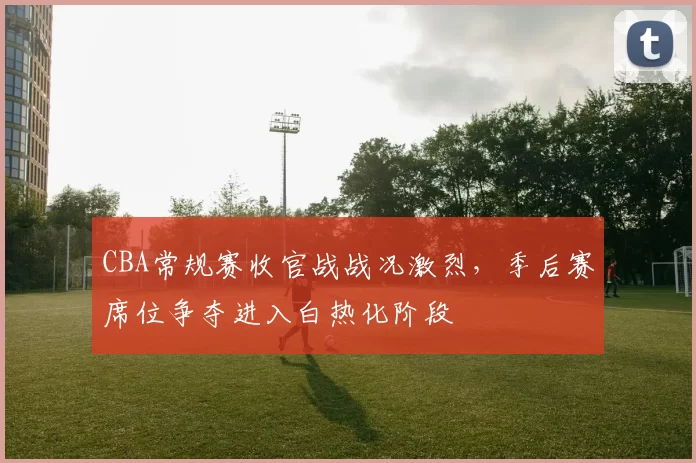 CBA常规赛收官战战况激烈，季后赛席位争夺进入白热化阶段