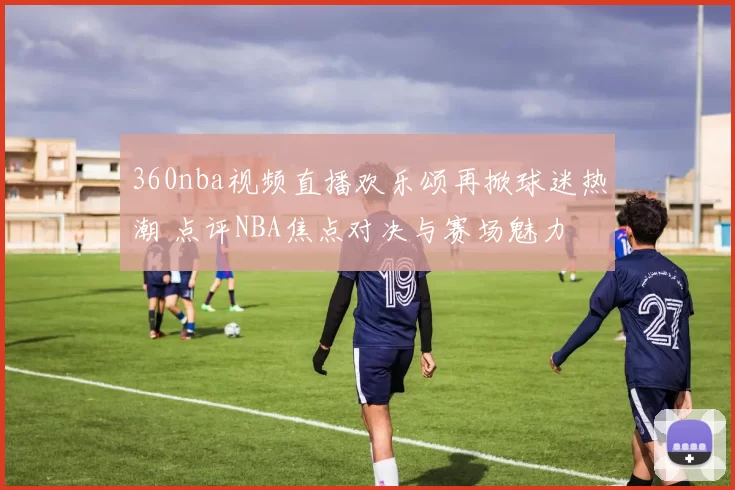 360nba视频直播欢乐颂再掀球迷热潮 点评NBA焦点对决与赛场魅力