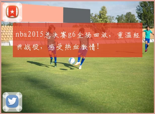 nba2015总决赛g6全场回放，重温经典战役，感受热血激情！