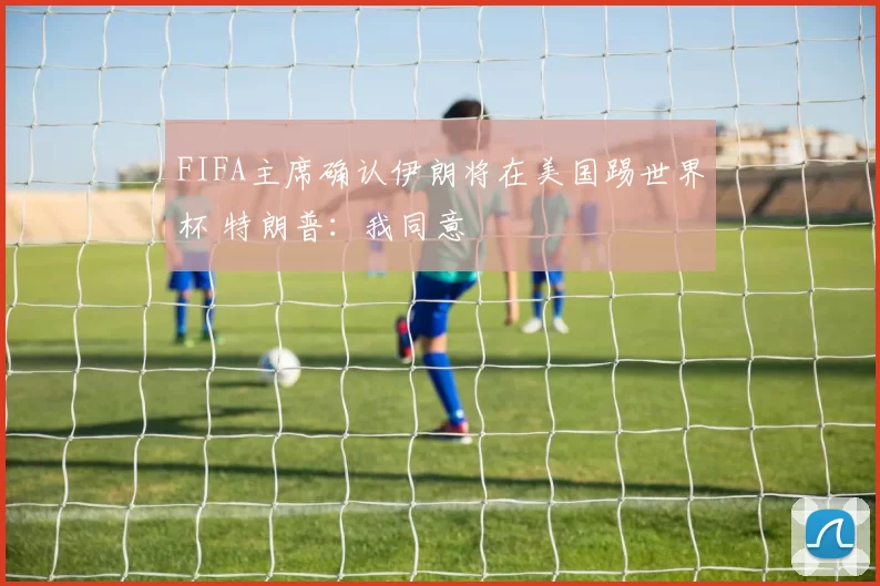 FIFA主席确认伊朗将在美国踢世界杯 特朗普：我同意