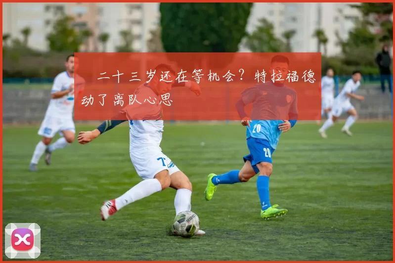 ​二十三岁还在等机会？特拉福德动了离队心思