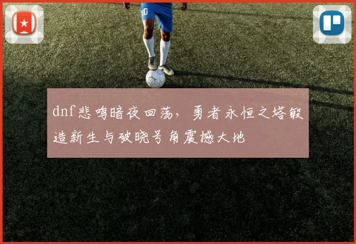 dnf悲鸣暗夜回荡，勇者永恒之塔锻造新生与破晓号角震撼大地