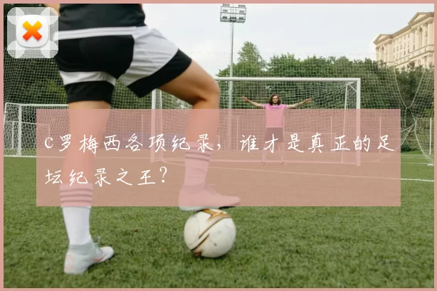 c罗梅西各项纪录，谁才是真正的足坛纪录之王？