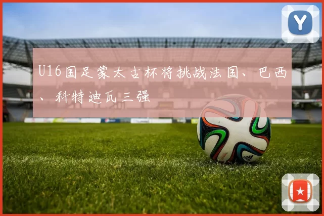U16国足蒙太古杯将挑战法国、巴西、科特迪瓦三强
