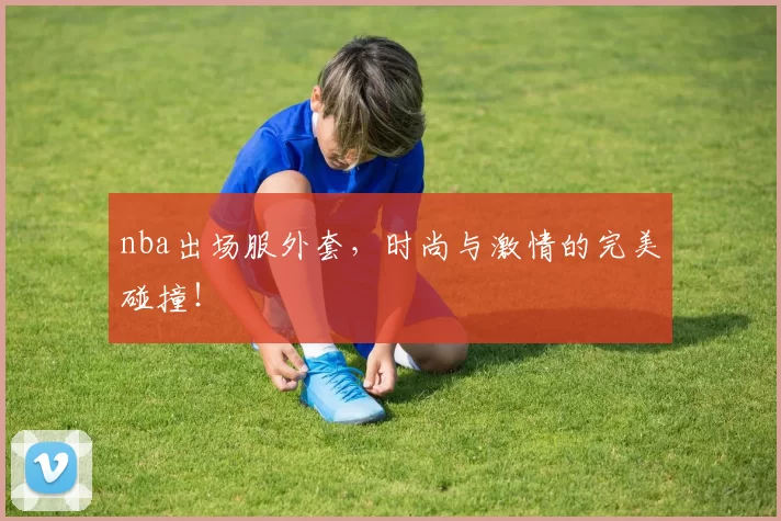 nba出场服外套，时尚与激情的完美碰撞！