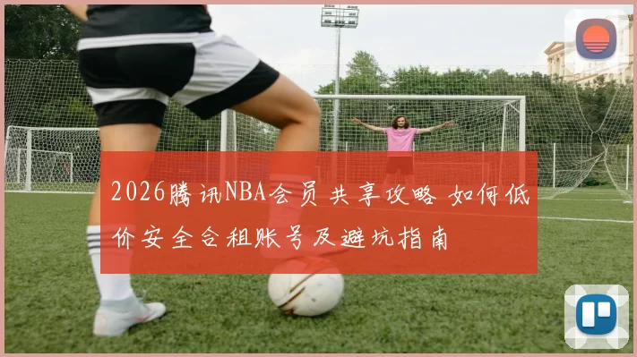 2026腾讯NBA会员共享攻略 如何低价安全合租账号及避坑指南