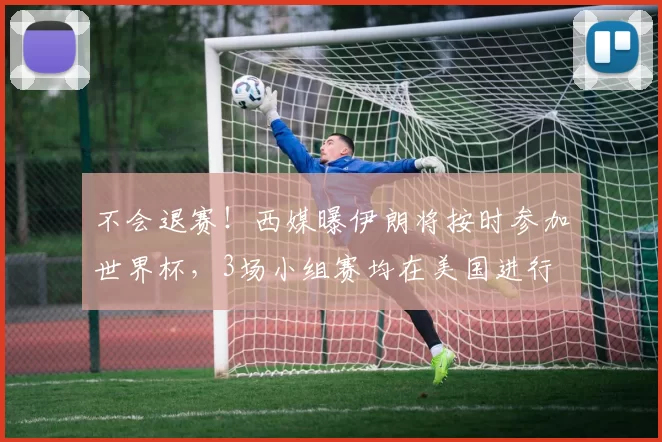 不会退赛！西媒曝伊朗将按时参加世界杯，3场小组赛均在美国进行