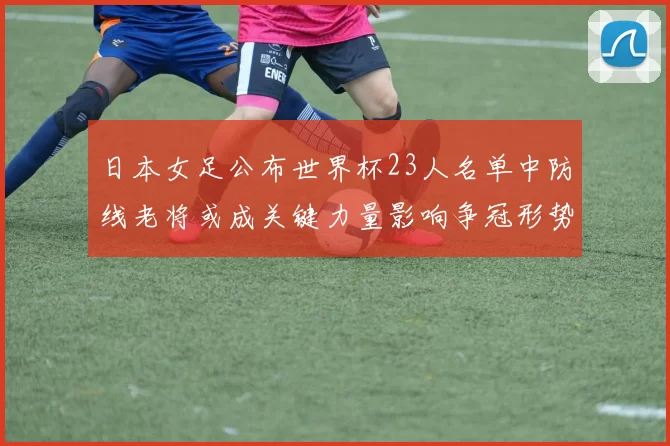 日本女足公布世界杯23人名单中防线老将或成关键力量影响争冠形势