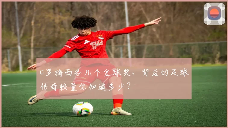 c罗梅西各几个金球奖，背后的足球传奇较量你知道多少？